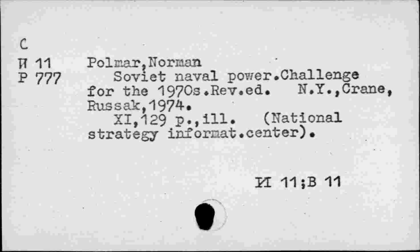 ﻿c
N11	Polmar. Norman
p 777 Soviet naval power.Challenge for the 1970s.Rev.ed.	N.Y.,Crane,
Russak,1974*
XI,129 p.,ill. (National strategy infornat.center).
M 11;B 11